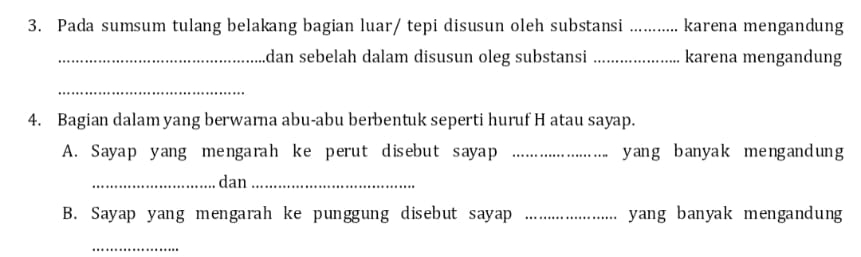 Pada sumsum tulang belakang bagian luar/ tepi disusun oleh substansi _karena mengandung 
_dan sebelah dalam disusun oleg substansi _karena mengandung 
_ 
4. Bagian dalam yang berwarna abu-abu berbentuk seperti huruf H atau sayap. 
A. Sayap yang mengarah ke perut disebut sayap _yang banyak mengandung 
_dan_ 
B. Sayap yang mengarah ke punggung disebut sayap _yang banyak mengandung 
_