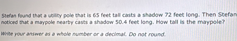 Stefan found that a utility pole that is 65 feet tall casts a shadow 72 feet long. Then Stefan 
noticed that a maypole nearby casts a shadow 50.4 feet long. How tall is the maypole? 
Write your answer as a whole number or a decimal. Do not round.