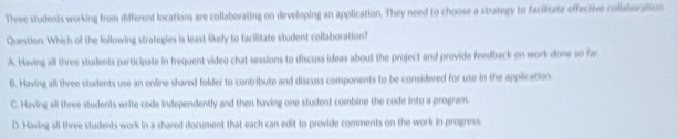 Three students working from different locations are collaborating on developing an application. They need to choose a strategy to facilitate effective collabunition
Question: Which of the following strategies is least likely to facilitate student collaboration?
A. Having all three students participate in frequent video chat sessions to discuss ideas about the project and provide feedback on work done so far
B. Having all three students use an online shared folder to contribute and discuss components to be considered for use in the application.
C. Having all three students write code independently and then having one student combine the code into a program.
D. Having all three students work in a shared document that each can edit to provide comments on the work in progress.