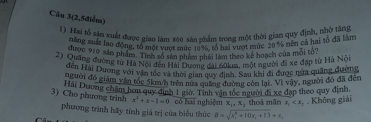 Câu 3(2,5điểm) 
1) Hai tổ sản xuất được giao làm 800 sản phẩm trong một thời gian quy định, nhờ tăng 
năng suất lao động, tổ một vượt mức 10%, tổ hai vượt mức 20 % nên cả hai tổ đã làm 
được 910 sản phẩm. Tính số sản phẩm phải làm theo kế hoạch của mỗi tổ? 
2) Quãng đường từ Hà Nội đến Hải Dương dài 60km, một người đi xe đạp từ Hà Nội 
đến Hải Dương với vận tốc và thời gian quy định. Sau khi đi được nửa quãng đường 
người đó giảm vận tốc 5km/h trên nửa quãng đường còn lại. Vì vậy, người đó đã đến 
Hải Dương châm hơn quy định 1 giờ. Tính vận tốc người đi xe đạp theo quy định. 
3) Cho phương trình x^2+x-1=0 có hai nghiệm X_1, X_2 thoả mãn x_1 . Không giải 
phương trình hãy tính giá trị của biểu thức B=sqrt (x_1)^8+10x_1+13+x_1
a