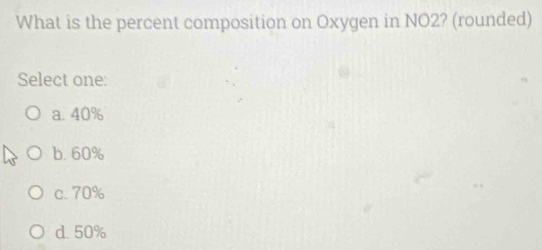 What is the percent composition on Oxygen in NO2? (rounded)
Select one:
a. 40%
b. 60%
c. 70%
d. 50%