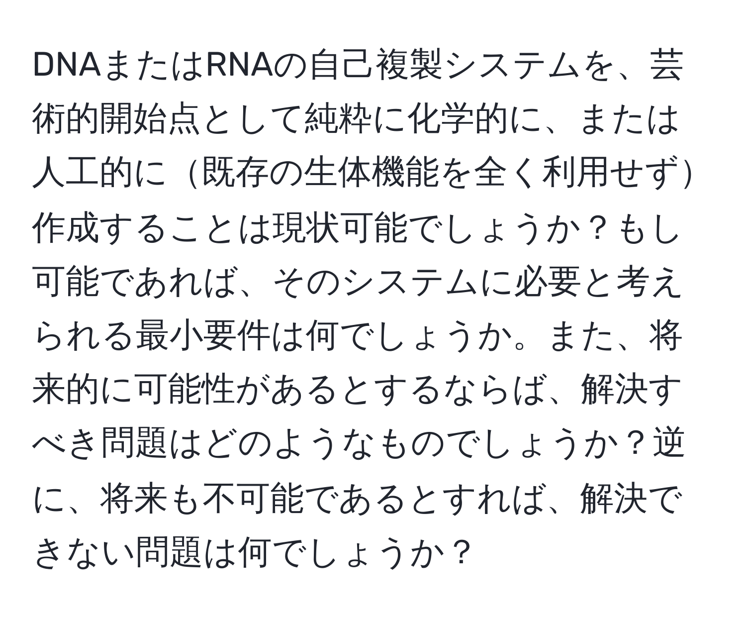 DNAまたはRNAの自己複製システムを、芸術的開始点として純粋に化学的に、または人工的に既存の生体機能を全く利用せず作成することは現状可能でしょうか？もし可能であれば、そのシステムに必要と考えられる最小要件は何でしょうか。また、将来的に可能性があるとするならば、解決すべき問題はどのようなものでしょうか？逆に、将来も不可能であるとすれば、解決できない問題は何でしょうか？