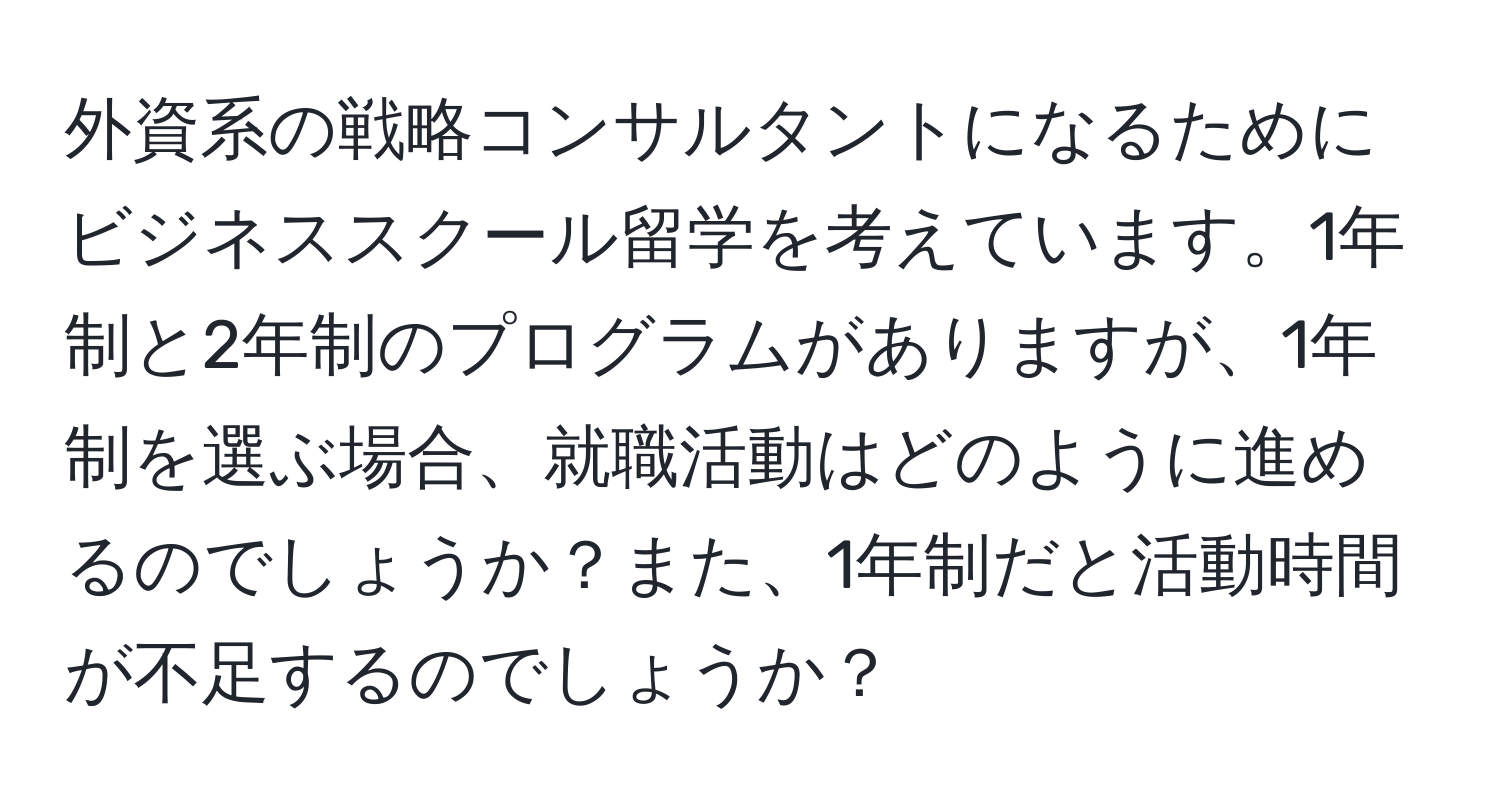 外資系の戦略コンサルタントになるためにビジネススクール留学を考えています。1年制と2年制のプログラムがありますが、1年制を選ぶ場合、就職活動はどのように進めるのでしょうか？また、1年制だと活動時間が不足するのでしょうか？