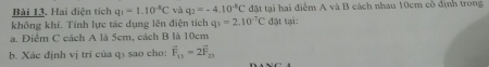 Hai điện tích q_1=1.10^(-5)C và q_2=-4.10^(-8)C đặt tại hai điểm A và B cách nhau 10cm cô định trong 
không khí. Tính lực tác dụng lên điện tích q_3=2.10^(-7)C đặt tại: 
a. Điểm C cách A là 5cm, cách B là 10cm
b. Xác định vị tri của qí sao cho: vector F_11-2vector F_23