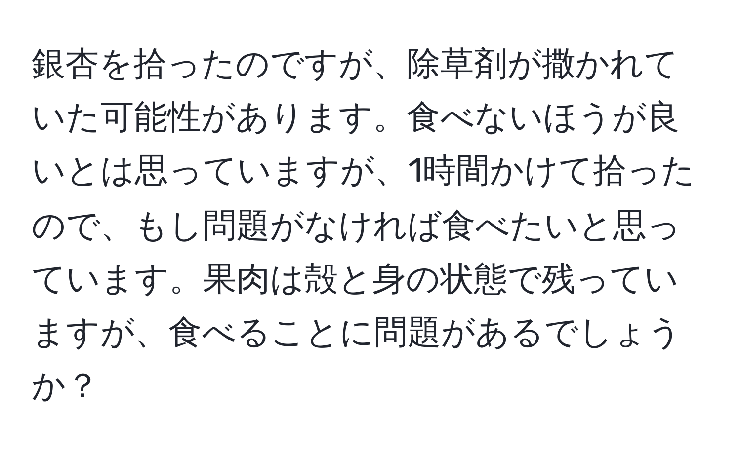 銀杏を拾ったのですが、除草剤が撒かれていた可能性があります。食べないほうが良いとは思っていますが、1時間かけて拾ったので、もし問題がなければ食べたいと思っています。果肉は殻と身の状態で残っていますが、食べることに問題があるでしょうか？