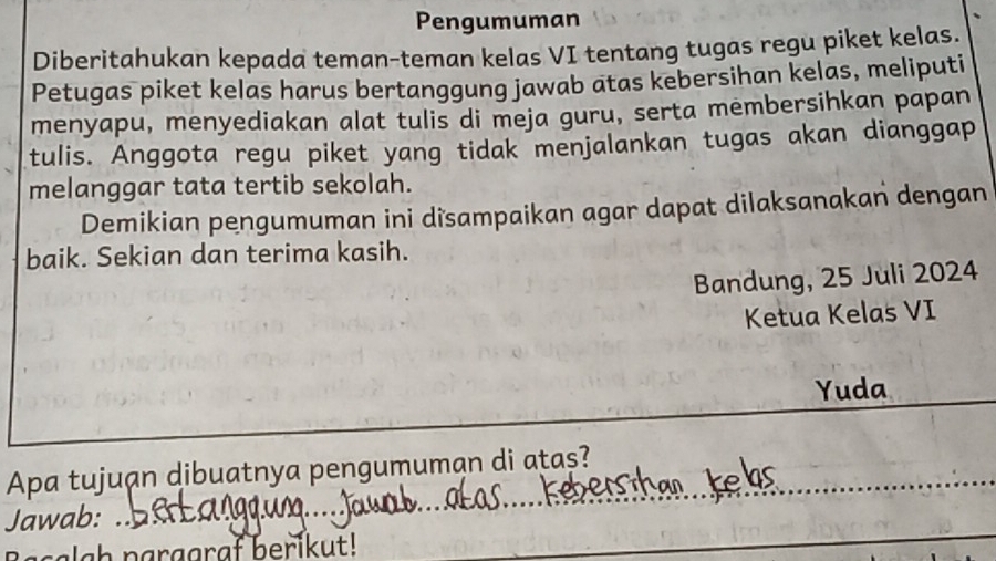 Pengumuman 
Diberitahukan kepada teman-teman kelas VI tentang tugas regu piket kelas. 
Petugas piket kelas harus bertanggung jawab atas kebersihan kelas, meliputi 
menyapu, menyediakan alat tulis di meja guru, serta membersihkan papan 
tulis. Anggota regu piket yang tidak menjalankan tugas akan dianggap 
melanggar tata tertib sekolah. 
Demikian pengumuman ini dîsampaikan agar dapat dilaksanakan dengan 
baik. Sekian dan terima kasih. 
Bandung, 25 Juli 2024 
Ketua Kelas VI 
Yuda 
_ 
Apa tujuạn dibuatnya pengumuman di atas? 
Jawab: 
lgh parggraf berikut! 
_