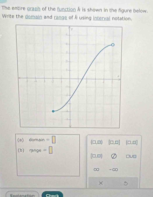 The entire graph of the function / is shown in the figure below. 
Write the domain and range of using interval notation. 
(a) domain =□
(□ ,□ ) [□ ,□ ] (□ ,□ ]
(b) ange =□
[□ ,□ ) □ U□
∞
× 
Exolanation Check