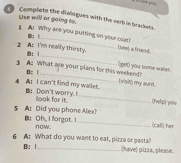 to see you 
5 Complete the dialogues with the verb in brackets. 
Use will or going to. 
1 A: Why are you putting on your coat? 
B:| 
_ 
2 A: I'm really thirsty. 
(see) a friend. 
B: | 
_ 
(get) you some water. 
3 A: What are your plans for this weekend? 
B: | 
(visit) my aunt. 
4 A: I can’t find my wallet. 
B: Don't worry. I _(help) you 
look for it. 
5 A: Did you phone Alex? 
B: Oh, I forgot. I _(call) her 
now. 
6 A: What do you want to eat, pizza or pasta? 
B: | _(have) pizza, please.