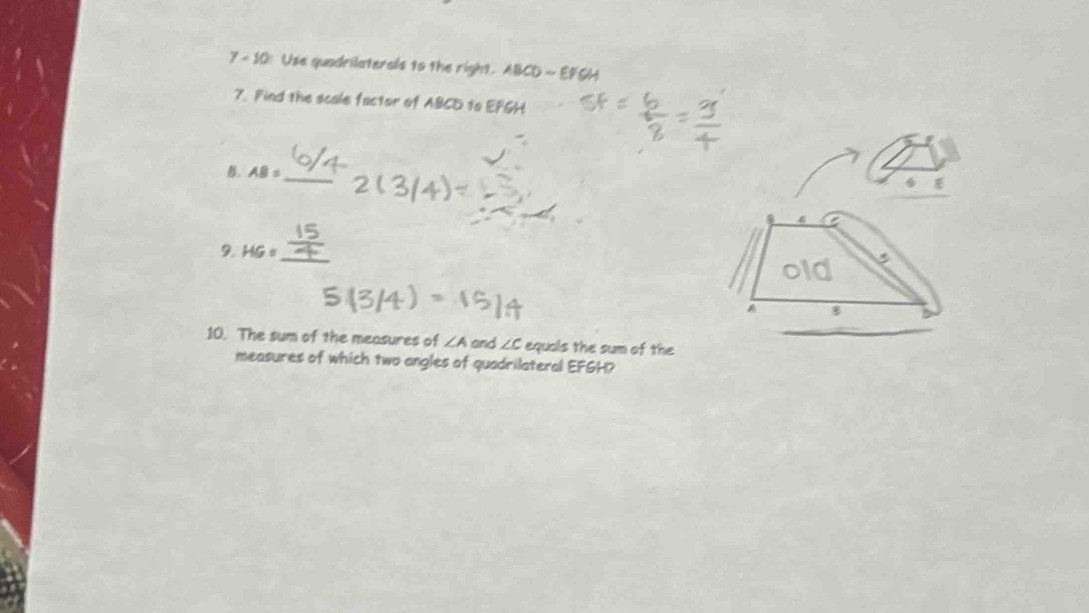 7-10 Use quadrilaterals to the right. ABCDsim EFG
7. Find the scale factor of ABCD to EFGH
_
B. AB=
9. HG=
_
5
D
8
10. The sum of the measures of ∠ A and ∠ C equals the sum of the
measures of which two angles of quadrilateral EFGH?