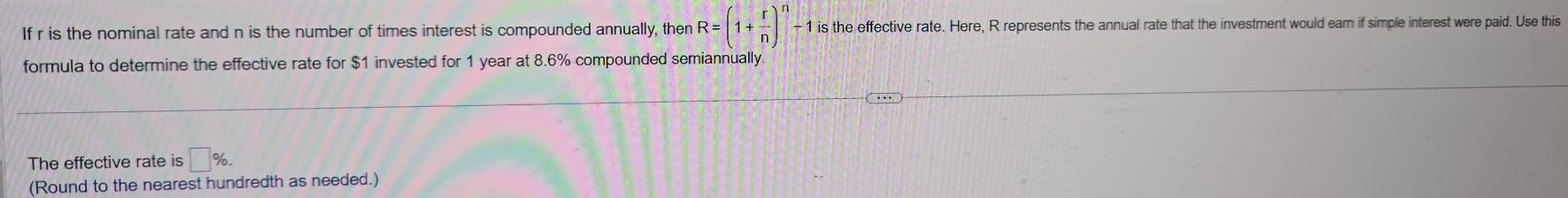 If r is the nominal rate and n is the number of times interest is compounded annually, then R=(1+ r/n )^n- - 1 is the effective rate. Here, R represents the annual rate that the investment would eam if simple interest were paid. Use this 
formula to determine the effective rate for $1 invested for 1 year at 8.6% compounded semiannually 
The effective rate is □ %. 
(Round to the nearest hundredth as needed.)