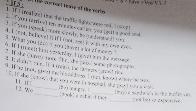 + have +Ved/V3..? 
* If 3 : the correct tense of the verbs 
1. If I (realize) that the traffic lights were red, l (stop) 
2. If you (arrive) ten minutes earlier, you (get) a good seat. 
3. If you (speak) more slowly, he (understand) you. 
4. I (not, believe) it if I (not, see) it with my own eyes 
5. What you (do) if you (have) a lot of money ?. 
6. If I (meet) him yesterday. I (give) him the message. 
7. If she (have) more film, she (take) some photographs, 
8. It didn’t rain. If it (rain), the farmers (grow) rice, 
9. If he (not, give) me his address, I (not, know) where he was 
10. If she (know) that you were in hospital, she (pay) you a visit. 
11. If 1 
12. We _(be) hungry, I_ (buy) a sandwich in the buffet car. 
(book) a cabin if they 
_(not be) so expensive.