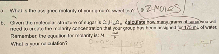 What is the assigned molarity of your group's sweet tea? 
b. Given the molecular structure of sugar is C_12H_22O_11 , calculate how many grams of sugar you will 
need to create the molarity concentration that your group has been assigned for 175 mL of water. 
Remember, the equation for molarity is: M= mol/V 
What is your calculation?