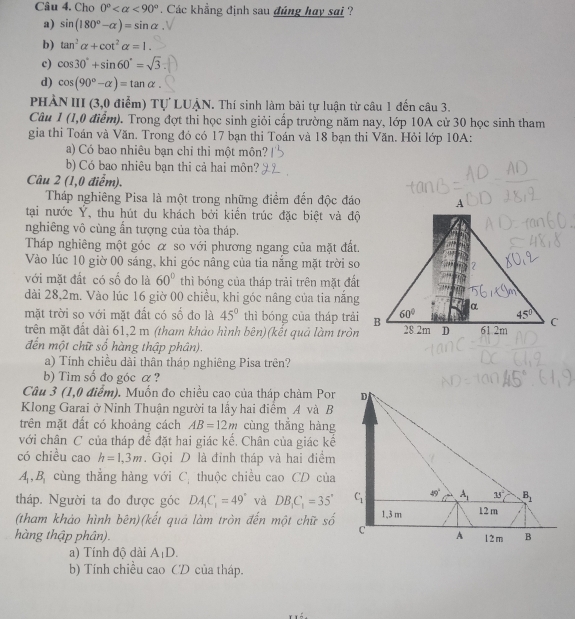 Cho 0° <90°. Các khẳng định sau đúng hay sai ?
a) sin (180°-alpha )=sin alpha
b) tan^2alpha +cot^2alpha =1.
c) cos 30°+sin 60°=sqrt(3)
d) cos (90°-alpha )=tan alpha .
PHẢN III (3,0 điểm) Tự LUẠN. Thí sinh làm bài tự luận từ câu 1 đến câu 3.
Câu 1 (1,0 điểm). Trong đợt thi học sinh giỏi cấp trường năm nay, lớp 10A cử 30 học sinh tham
gia thi Toán và Văn. Trong đó có 17 bạn thi Toán và 18 bạn thi Văn. Hỏi lớp 10A:
a) Có bao nhiêu bạn chỉ thi một môn?
b) Có bao nhiêu bạn thi cả hai môn?
Câu 2 (1,0 điểm).
Tháp nghiêng Pisa là một trong những điểm đến độc đáo
tại nước Ý, thu hút du khách bởi kiến trúc đặc biệt và độ
nghiêng vô cùng ấn tượng của tòa tháp.
Tháp nghiêng một góc α so với phương ngang của mặt đất.
Vào lúc 10 giờ 00 sáng, khi góc nâng của tia nắng mặt trời so
với mặt đất có số đo là 60° thì bóng của tháp trải trên mặt đất
dài 28,2m. Vào lúc 16 giờ 00 chiều, khi góc nâng của tia năng
mặt trời so với mặt đất có số đo là 45° thì bóng của tháp trải
trên mặt đất dài 61,2 m (tham khảo hình bên)(kết quả làm tròn
đến một chữ số hàng thập phân).
a) Tính chiều dài thân tháp nghiêng Pisa trên?
b) Tim số đo góc α?
Câu 3 (1,0 điểm). Muồn đo chiều cao của tháp chàm Por
Klong Garai ở Ninh Thuận người ta lấy hai điểm A và B
trên mặt đất có khoảng cách AB=12m cùng thẳng hàng
với chân C của tháp để đặt hai giác kế. Chân của giác kế
có chiều cao h=1,3m. Gọi D là đỉnh tháp và hai điểm
A,B cùng thẳng hàng với C_i thuộc chiều cao CD của
tháp. Người ta đo được góc DA_1C_1=49° và DB_1C_1=35'
(tham khảo hình bên)(kết quá làm tròn đến một chữ số
hàng thập phân). 
a) Tính độ dài A_1D.
b) Tính chiều cao CD của tháp.