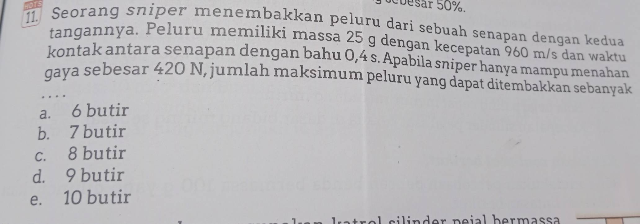 Sebesar 50%.
. Seorang sniper menembakkan peluru dari sebuah senapan dengan kedua
tangannya. Peluru memiliki massa 25 g dengan kecepatan 960 m/s dan waktu
kontak antara senapan dengan bahu 0,4 s. Apabila sniper hanya mampu menahan
gaya sebesar 420 N, jumlah maksimum peluru yang dapat ditembakkan sebanyak
…
a. 6 butir
b. 7 butir
c. 8 butir
d. 9 butir
e. 10 butir
s l d er p e ial b er m ass a