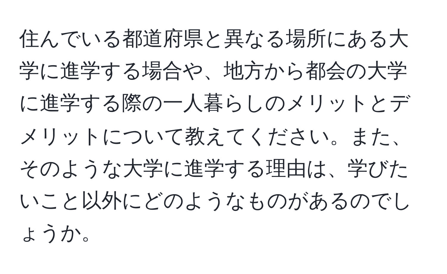 住んでいる都道府県と異なる場所にある大学に進学する場合や、地方から都会の大学に進学する際の一人暮らしのメリットとデメリットについて教えてください。また、そのような大学に進学する理由は、学びたいこと以外にどのようなものがあるのでしょうか。