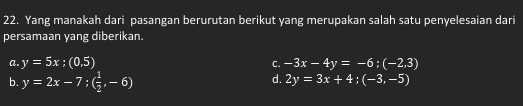 Yang manakah dari pasangan berurutan berikut yang merupakan salah satu penyelesaian dari
persamaan yang diberikan.
a. y=5x;(0,5) -3x-4y=-6;(-2,3)
C.
b. y=2x-7; ( 1/2 ,-6)
d. 2y=3x+4; (-3,-5)