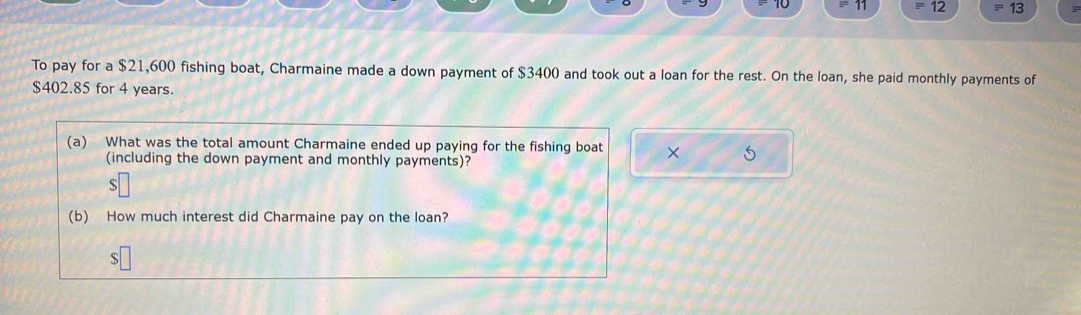 10
=12 equiv 13 
To pay for a $21,600 fishing boat, Charmaine made a down payment of $3400 and took out a loan for the rest. On the loan, she paid monthly payments of
$402.85 for 4 years. 
(a) What was the total amount Charmaine ended up paying for the fishing boat × 
(including the down payment and monthly payments)? 
s 
(b) How much interest did Charmaine pay on the loan? 
S