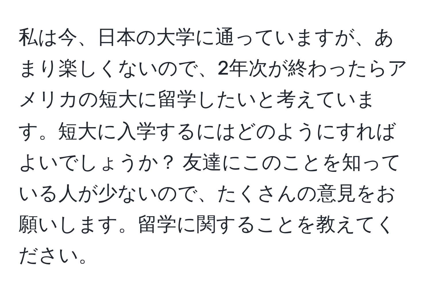 私は今、日本の大学に通っていますが、あまり楽しくないので、2年次が終わったらアメリカの短大に留学したいと考えています。短大に入学するにはどのようにすればよいでしょうか？ 友達にこのことを知っている人が少ないので、たくさんの意見をお願いします。留学に関することを教えてください。