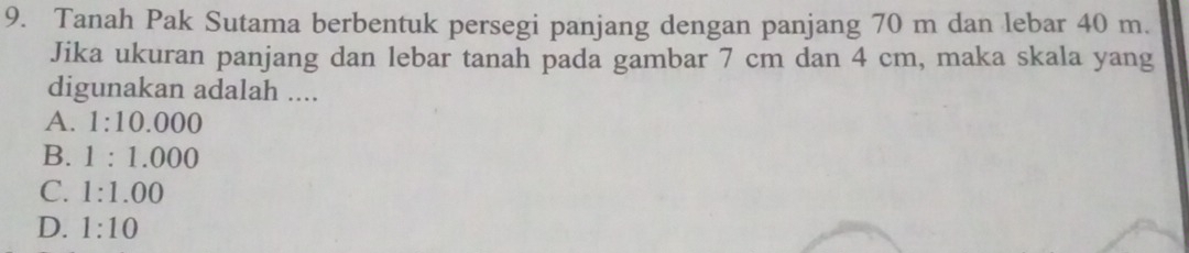 Tanah Pak Sutama berbentuk persegi panjang dengan panjang 70 m dan lebar 40 m.
Jika ukuran panjang dan lebar tanah pada gambar 7 cm dan 4 cm, maka skala yang
digunakan adalah ....
A. 1:10.000
B. 1:1.000
C. 1:1.00
D. 1:10