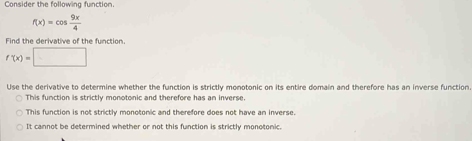 Consider the following function.
f(x)=cos  9x/4 
Find the derivative of the function.
f'(x)=□
Use the derivative to determine whether the function is strictly monotonic on its entire domain and therefore has an inverse function.
This function is strictly monotonic and therefore has an inverse.
This function is not strictly monotonic and therefore does not have an inverse.
It cannot be determined whether or not this function is strictly monotonic.