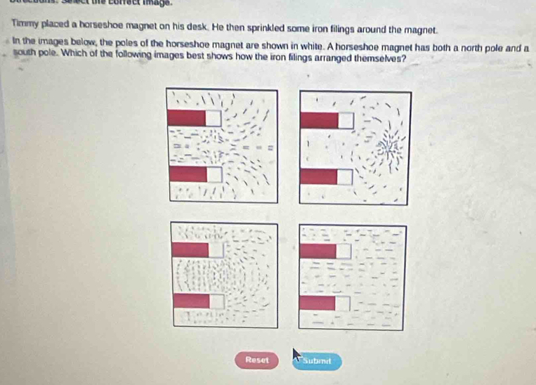 te corsct mags . 
Timmy placed a horseshoe magnet on his desk. He then sprinkled some iron filings around the magnet. 
In the images below, the poles of the horseshoe magnet are shown in white. A horseshoe magnet has both a north pole and a 
south pole. Which of the following images best shows how the iron filings arranged themselves? 
Reset Submit