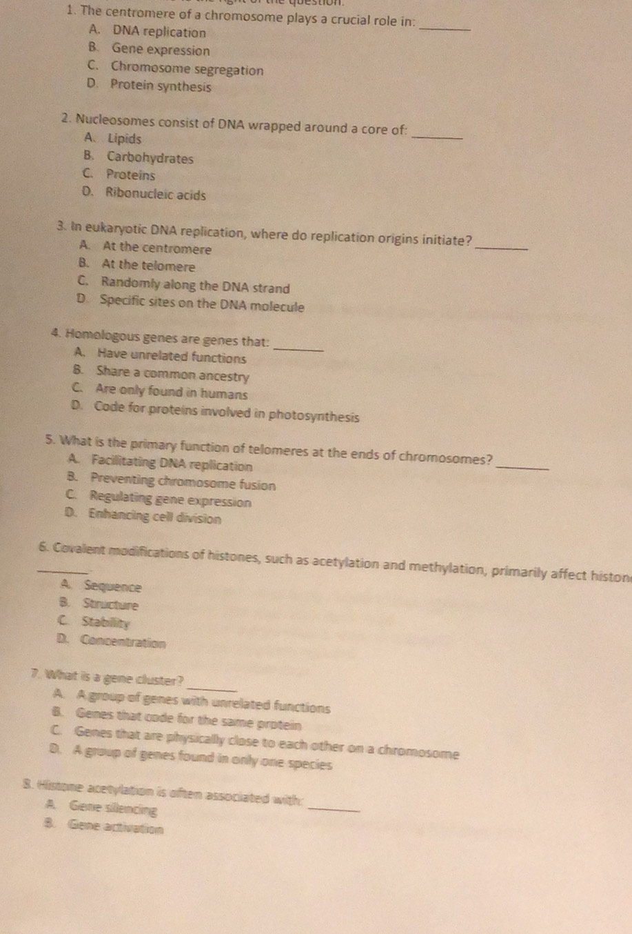 The centromere of a chromosome plays a crucial role in:_
A. DNA replication
B. Gene expression
C. Chromosome segregation
D. Protein synthesis
_
2. Nucleosomes consist of DNA wrapped around a core of:
A、Lipids
B. Carbohydrates
C. Proteins
D. Ribonucleic acids
3. In eukaryotic DNA replication, where do replication origins initiate?_
A. At the centromere
B. At the telomere
C. Randomly along the DNA strand
D. Specific sites on the DNA molecule
_
4. Homologous genes are genes that:
A. Have unrelated functions
B. Share a common ancestry
C. Are only found in humans
D. Code for proteins involved in photosynthesis
_
5. What is the primary function of telomeres at the ends of chromosomes?
A. Facilitating DNA replication
B. Preventing chromosome fusion
C. Regulating gene expression
D. Enhancing cell division
_6. Covalent modifications of histones, such as acetylation and methylation, primarily affect histon
A. Sequence
B. Structure
C. Stabillity
D. Concentration
_
7. What is a gene cluster?
A. A group of genes with unrelated functions
B. Genes that code for the same protein
C. Genes that are physically close to each other on a chromosome
D. A group of genes found in only one species
8. Histone acetylation is often associated with:
A. Gene sillencing
_
8. Gene activation