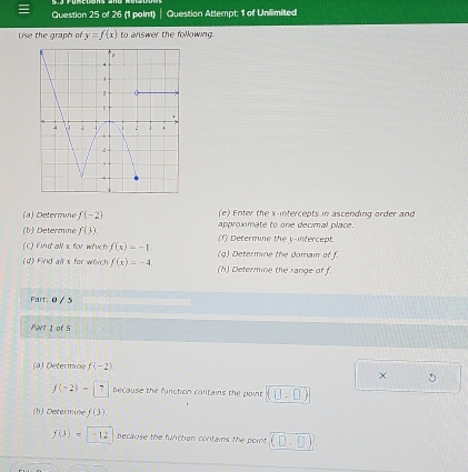 Question Attempt: 1 of Unilimited 
Use the graph of y=f(x) to answer the following. 
(a) Determine f(-2). (e) Enter the x-intercepts in ascending order and 
(b) Determine f(3). approximate to one decimal place. 
(f) Determine the y-intercept 
(C) Find all s for which f(x)=-1 (g) Determine the domain of f. 
(d) Find all x for which f(x)=-4, (h) Determine the range of f
Part: 0 / 5 
Part 1 of 5 
(a) Determne f(-2). 
× 5
f(-2)-|7 because the function contains the point (0,□ )
(1) Determin f(3).
f(3)= -12 because the function contains the point (D,D).