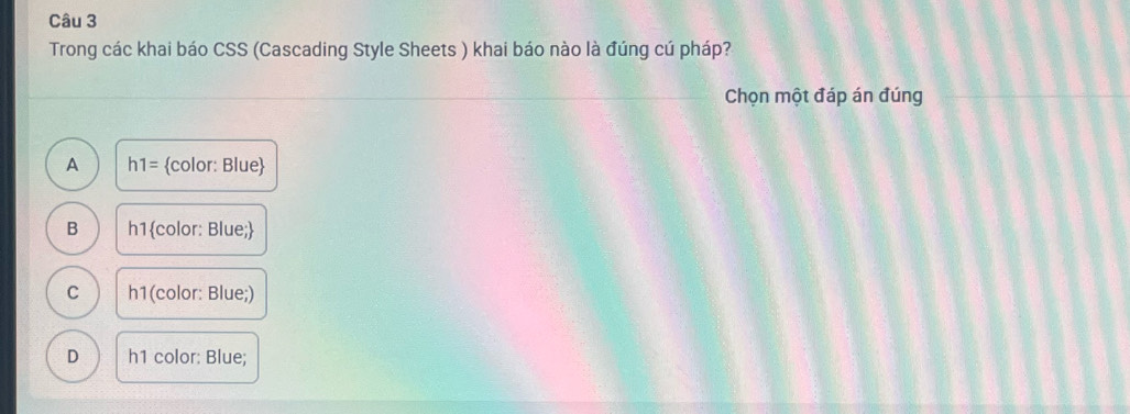 Trong các khai báo CSS (Cascading Style Sheets ) khai báo nào là đúng cú pháp?
Chọn một đáp án đúng
A h1= color: Blue
B h1color: Blue;
C h1 (color: Blue;)
D h1 color: Blue;