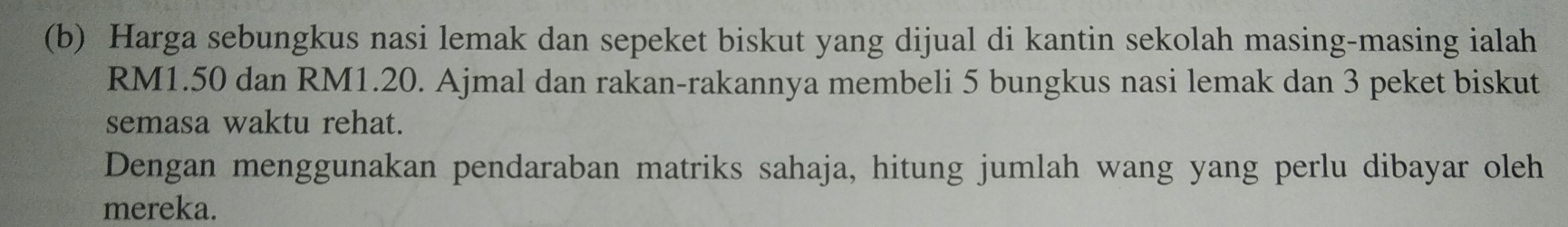 Harga sebungkus nasi lemak dan sepeket biskut yang dijual di kantin sekolah masing-masing ialah
RM1.50 dan RM1.20. Ajmal dan rakan-rakannya membeli 5 bungkus nasi lemak dan 3 peket biskut 
semasa waktu rehat. 
Dengan menggunakan pendaraban matriks sahaja, hitung jumlah wang yang perlu dibayar oleh 
mereka.