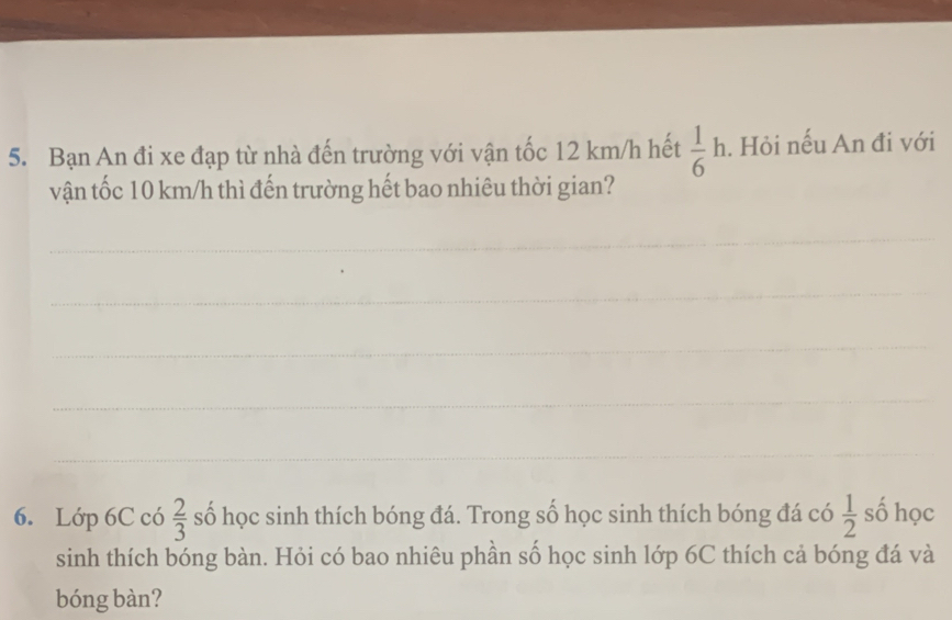 Bạn An đi xe đạp từ nhà đến trường với vận tốc 12 km/h hết  1/6 h. Hỏi nếu An đi với 
vận tốc 10 km/h thì đến trường hết bao nhiêu thời gian? 
_ 
_ 
_ 
_ 
_ 
6. Lớp 6C có  2/3  số học sinh thích bóng đá. Trong số học sinh thích bóng đá có  1/2  số học 
sinh thích bóng bàn. Hỏi có bao nhiêu phần số học sinh lớp 6C thích cả bóng đá và 
bóng bàn?