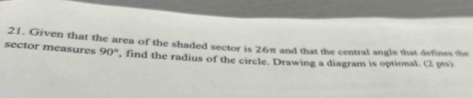 Given that the area of the shaded sector is 26π and that the central angle that defines the 
sector measures 90° , find the radius of the circle. Drawing a diagram is optional. (2 pts)