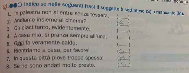 .●●〇 Indica se nelle seguenti frasi il soggetto è sottinteso (S) o mancante (M). 
1. In palestra non si entra senza tessera. _ 
2. Andiamo insieme al cinema? 
_ 
_ 
3. Gli piaci tanto, evidentemente. 
_ 
4. A casa mia, si pranza sempre all'una. 
5. Oggi fa veramente caldo. 
_ 
6. Rientriamo a casa, per favore! _ 
7. In questa città piove troppo spesso!  _ 
8. Se ne sono andati molto presto. _ )