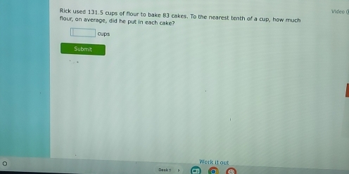 Rick used 131.5 cups of flour to bake 83 cakes. To the nearest tenth of a cup, how much Video ( 
flour, on average, did he put in each cake?
□ cups 
Submit 
Work it out 
Dask 1