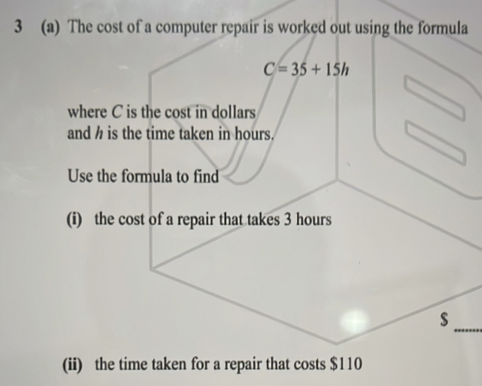 3 (a) The cost of a computer repair is worked out using the formula
C=35+15h
where C is the cost in dollars
and h is the time taken in hours. 
Use the formula to find 
(i) the cost of a repair that takes 3 hours
$
_ 
(ii) the time taken for a repair that costs $110