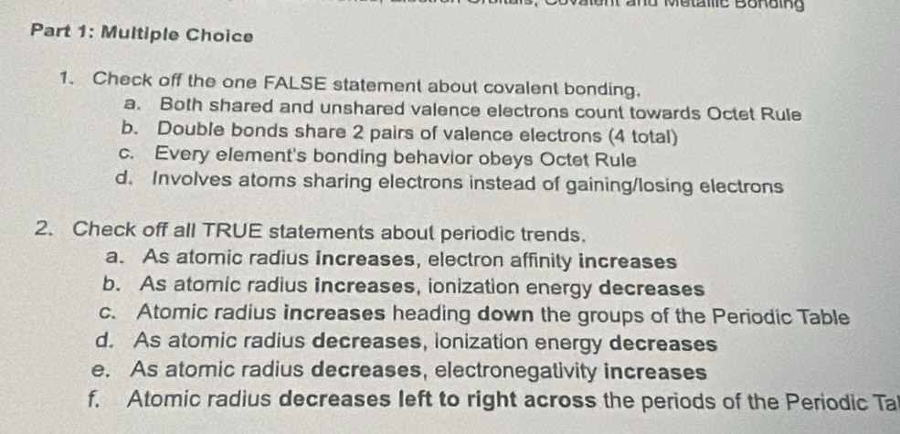 Check off the one FALSE statement about covalent bonding.
a. Both shared and unshared valence electrons count towards Octet Rule
b. Double bonds share 2 pairs of valence electrons (4 total)
c. Every element's bonding behavior obeys Octet Rule
d. Involves atoms sharing electrons instead of gaining/losing electrons
2. Check off all TRUE statements about periodic trends.
a. As atomic radius increases, electron affinity increases
b. As atomic radius increases, ionization energy decreases
c. Atomic radius increases heading down the groups of the Periodic Table
d. As atomic radius decreases, ionization energy decreases
e. As atomic radius decreases, electronegativity increases
f. Atomic radius decreases left to right across the periods of the Periodic Ta