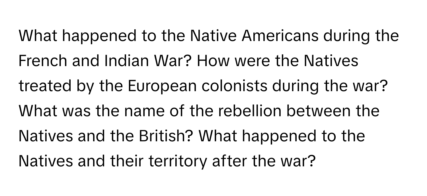 What happened to the Native Americans during the French and Indian War? How were the Natives treated by the European colonists during the war? What was the name of the rebellion between the Natives and the British? What happened to the Natives and their territory after the war?