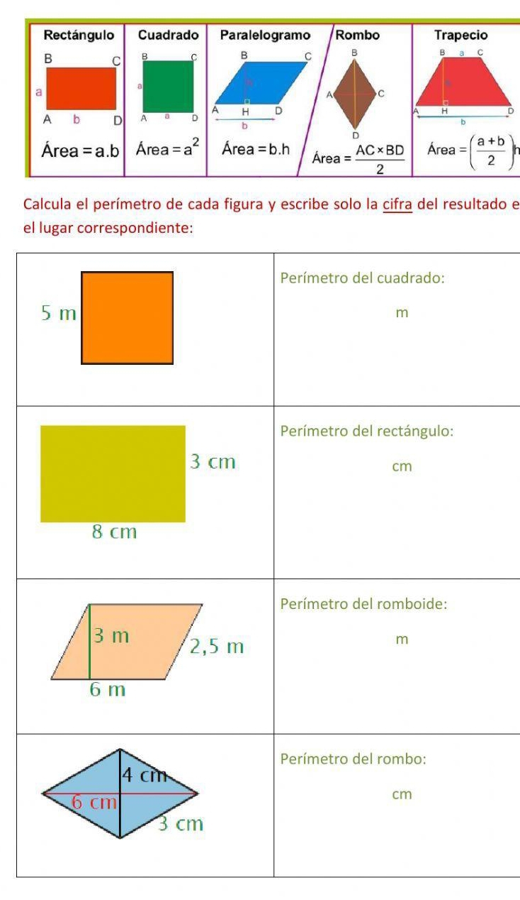 Rectángulo Cuadrado Paralelogramo Rombo Trapecio 
B C B C B C B B a C 
a 
a 
A C 
A b D A a D A H D 
H D
b 
b 
D
Área =a.b Área =a^2 Área =b.h Área = (AC* BD)/2  Area=( (a+b)/2 )^r
Calcula el perímetro de cada figura y escribe solo la cifra del resultado e 
el