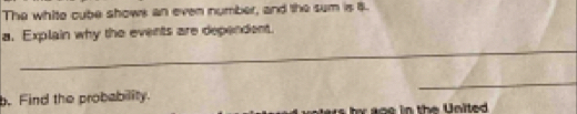 The white cube shows an even number, and the sum is 4. 
a. Explain why the events are dependent. 
_ 
_ 
b. Find the probability. 
acs in the United