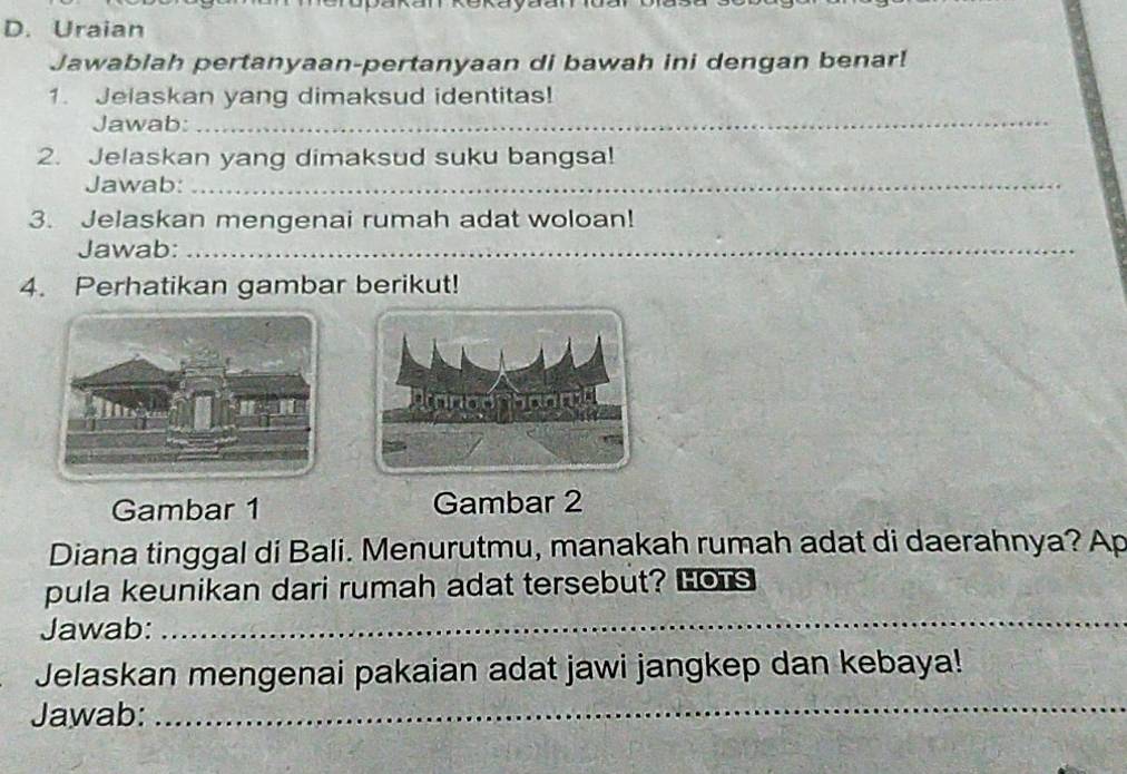 Uraian 
Jawablah pertanyaan-pertanyaan di bawah ini dengan benar! 
1. Jelaskan yang dimaksud identitas! 
Jawab:_ 
2. Jelaskan yang dimaksud suku bangsa! 
Jawab:_ 
3. Jelaskan mengenai rumah adat woloan! 
Jawab:_ 
4. Perhatikan gambar berikut! 
Gambar 1 Gambar 2
Diana tinggal di Bali. Menurutmu, manakah rumah adat di daerahnya? Ap 
pula keunikan dari rumah adat tersebut? Hors 
Jawab:_ 
_ 
Jelaskan mengenai pakaian adat jawi jangkep dan kebaya! 
Jawab: