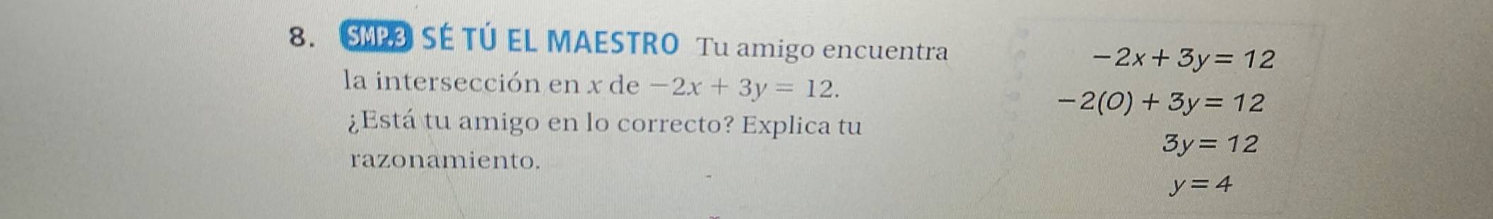 SÉ TÚ EL MAESTRO Tu amigo encuentra
-2x+3y=12
la intersección en x de -2x+3y=12.
-2(0)+3y=12
¿Está tu amigo en lo correcto? Explica tu
3y=12
razonamiento.
y=4