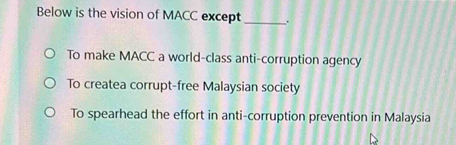 Below is the vision of MACC except _.
To make MACC a world-class anti-corruption agency
To createa corrupt-free Malaysian society
To spearhead the effort in anti-corruption prevention in Malaysia