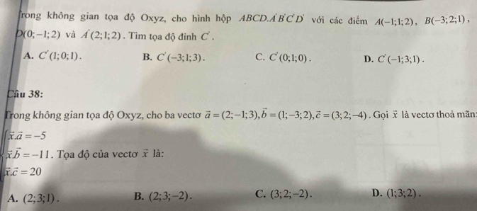 Trong không gian tọa độ Oxyz, cho hình hộp ABC D. A'B'C'D' với các điểm A(-1;1;2), B(-3;2;1),
D(0;-1;2) và A'(2;1;2). Tìm tọa độ đinh C'.
A. C'(1;0;1). B. C'(-3;1;3). C. C'(0;1;0). D. C'(-1;3;1). 
Câu 38:
Trong không gian tọa độ Oxyz, cho ba vectơ vector a=(2;-1;3), vector b=(1;-3;2), vector c=(3;2;-4) Gọi x là vectơ thoả mãn
∈t vector x.vector a=-5
vector x.vector b=-11. Tọa độ của vectơ vector x là:
vector x.vector c=20
A. (2;3;1). B. (2;3;-2). C. (3;2;-2). D. (1;3;2).