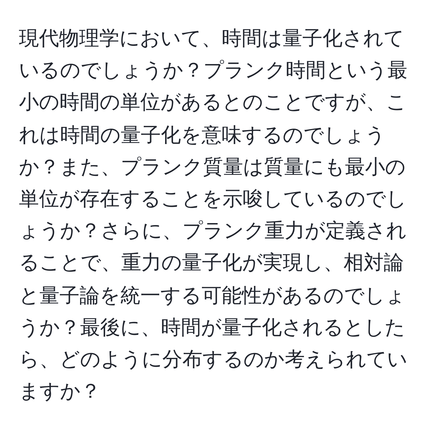 現代物理学において、時間は量子化されているのでしょうか？プランク時間という最小の時間の単位があるとのことですが、これは時間の量子化を意味するのでしょうか？また、プランク質量は質量にも最小の単位が存在することを示唆しているのでしょうか？さらに、プランク重力が定義されることで、重力の量子化が実現し、相対論と量子論を統一する可能性があるのでしょうか？最後に、時間が量子化されるとしたら、どのように分布するのか考えられていますか？