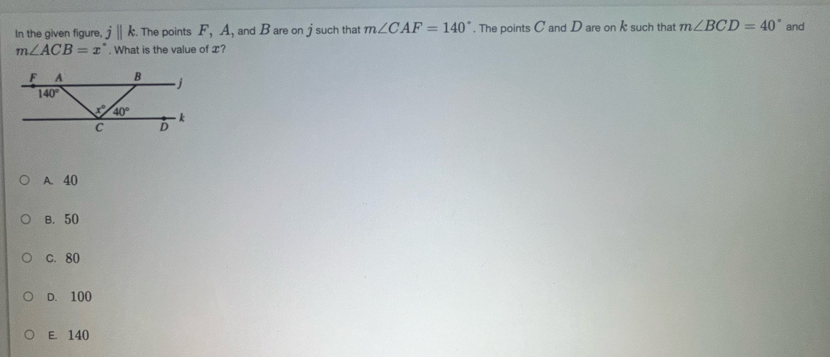 In the given figure, j||k. The points F,A , and B are on j such that m∠ CAF=140°. The points C and D are on k such that m∠ BCD=40° and
m∠ ACB=x°. What is the value of x?
A. 40
B. 50
C. 80
D. 100
E. 140