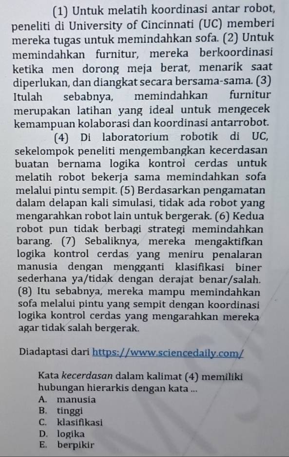 (1) Untuk melatih koordinasi antar robot,
peneliti di University of Cincinnati (UC) memberi
mereka tugas untuk memindahkan sofa. (2) Untuk
memindahkan furnitur, mereka berkoordinasi
ketika men dorong meja berat, menarik saat
diperlukan, dan diangkat secara bersama-sama. (3)
Itulah sebabnya, memindahkan furnitur
merupakan latihan yang ideal untuk mengecek
kemampuan kolaborasi dan koordinasi antarrobot.
(4) Di laboratorium robotik di UC,
sekelompok peneliti mengembangkan kecerdasan
buatan bernama logika kontrol cerdas untuk
melatih robot bekerja sama memindahkan sofa
melalui pintu sempit. (5) Berdasarkan pengamatan
dalam delapan kali simulasi, tidak ada robot yang
mengarahkan robot lain untuk bergerak. (6) Kedua
robot pun tidak berbagi strategi memindahkan
barang. (7) Sebaliknya, mereka mengaktifkan
logika kontrol cerdas yang meniru penalaran
manusia dengan mengganti klasifikasi biner
sederhana ya/tidak dengan derajat benar/salah.
(8) Itu sebabnya, mereka mampu memindahkan
sofa melalui pintu yang sempit dengan koordinasi
logika kontrol cerdas yang mengarahkan mereka
agar tidak salah bergerak.
Diadaptasi dari https://www.sciencedaily.com/
Kata kecerdasan dalam kalimat (4) memiliki
hubungan hierarkis dengan kata ...
A. manusia
B. tinggi
C. klasifikasi
D. logika
E. berpikir