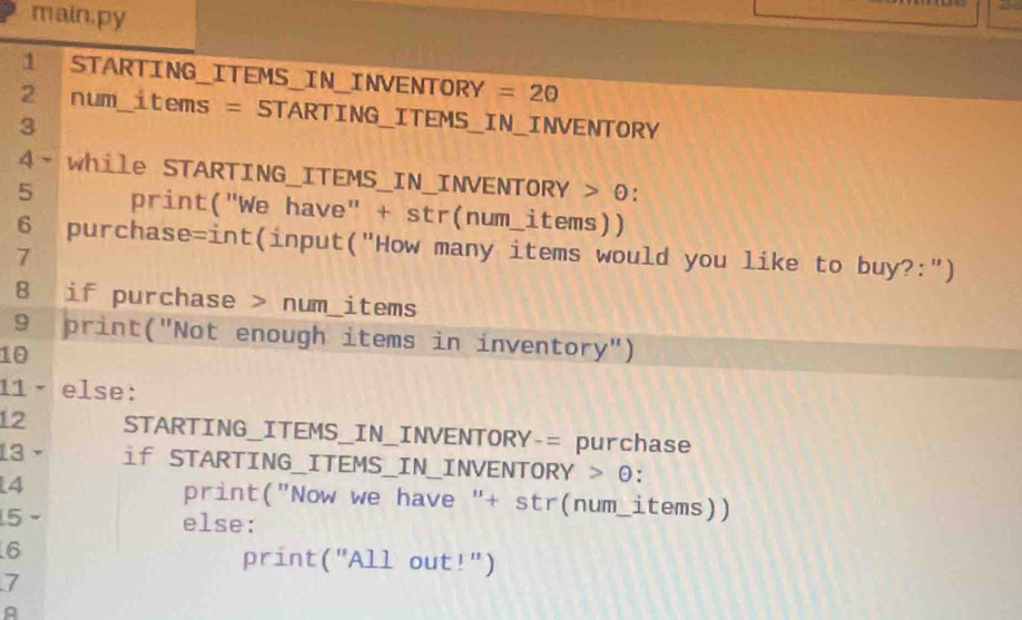 main.py 
1 STARTING_ITEMS_IN_INVENTORY =20
2 num_items = STARTING_ITEMS_IN_INVENTORY 
3 
4- while STARTING_ITEMS_IN_INVENTORY > 0: 
5 print("We have" + str(num_items)) 
6 purchase=int(input("How many items would you like to buy?:") 
7 
8 if purchase > num_items 
9 print("Not enough items in inventory") 
10 
11 − else: 
12 STARTING_ITEMS_IN_INVENTORY-= purchase 
13 if STARTING_ITEMS_IN_INVENTORY > θ: 
4 print("Now we have "+ str(num_items)) 
5 
else: 
6 
print("All out!") 
7 
A