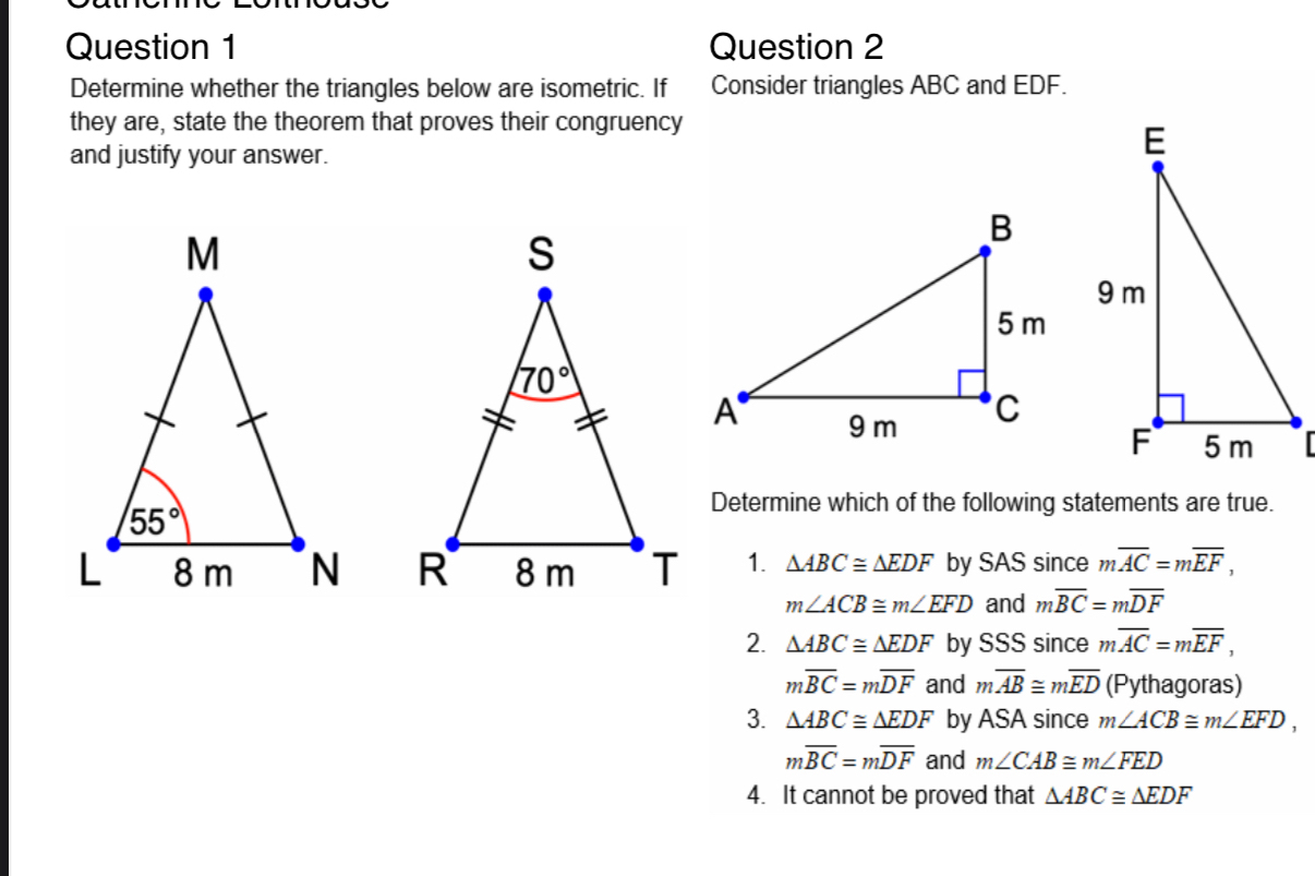 Determine whether the triangles below are isometric. If Consider triangles ABC and EDF.
they are, state the theorem that proves their congruency
and justify your answer.
Determine which of the following statements are true.
1. △ ABC≌ △ EDF by SAS since moverline AC=moverline EF,
m∠ ACB≌ m∠ EFD and moverline BC=moverline DF
2. △ ABC≌ △ EDF by SSS since moverline AC=moverline EF,
moverline BC=moverline DF and moverline AB≌ moverline ED (Pythagoras)
3. △ ABC≌ △ EDF by ASA since m∠ ACB≌ m∠ EFD,
moverline BC=moverline DF and m∠ CAB≌ m∠ FED
4. It cannot be proved that △ ABC≌ △ EDF