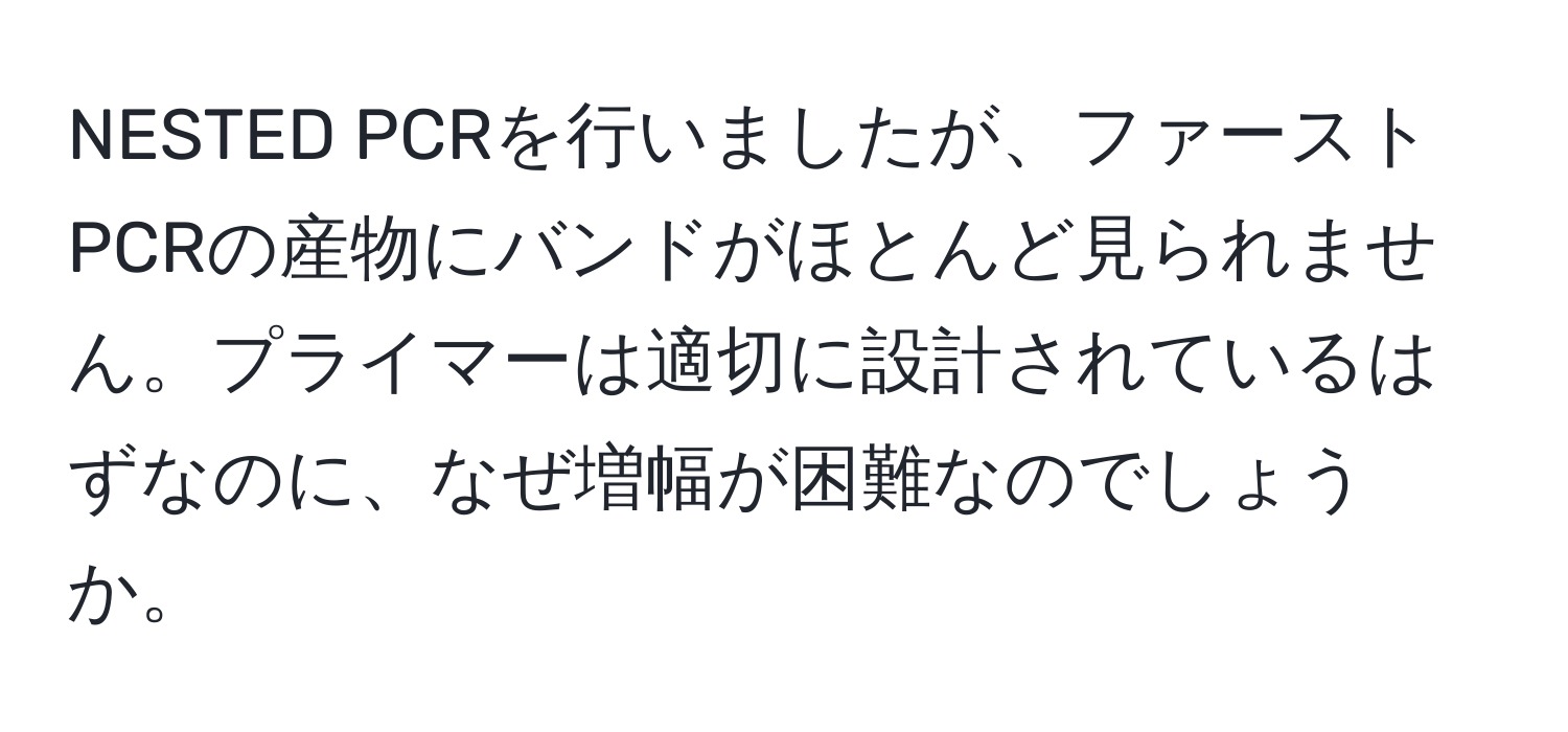 NESTED PCRを行いましたが、ファーストPCRの産物にバンドがほとんど見られません。プライマーは適切に設計されているはずなのに、なぜ増幅が困難なのでしょうか。