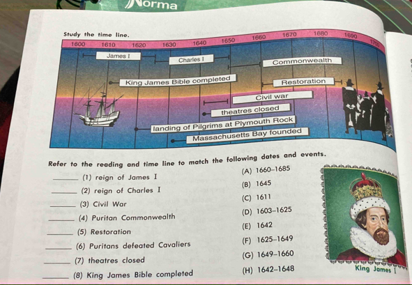 Norma
Refer to the reading and time line to match the following dates and
(A) 1660-1685
_(1) reign of James I
(2) reign of Charles I (B) 1645
(3) Civil War (C) 1611
_(4) Puritan Commonwealth (D) 1603-1625
_(5) Restoration (E) 1642
_(6) Puritans defeated Cavaliers (F) 16 25-1649
_(7) theatres closed (G) 1649-1660
_(8) King James Bible completed (H) 1642- 64 B