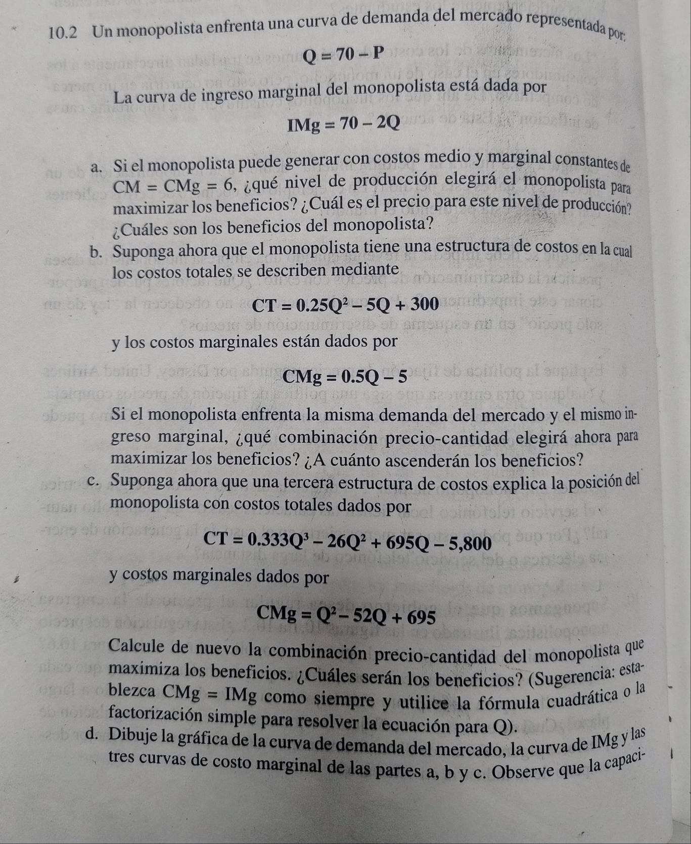 10.2 Un monopolista enfrenta una curva de demanda del mercado representada por;
Q=70-P
La curva de ingreso marginal del monopolista está dada por
IMg=70-2Q
a. Si el monopolista puede generar con costos medio y marginal constantes de
CM=CMg=6 , ¿qué nivel de producción elegirá el monopolista para
maximizar los beneficios? ¿Cuál es el precio para este nivel de producción?
¿Cuáles son los beneficios del monopolista?
b. Suponga ahora que el monopolista tiene una estructura de costos en la cual
los costos totales se describen mediante
CT=0.25Q^2-5Q+300
y los costos marginales están dados por
CMg=0.5Q-5
Si el monopolista enfrenta la misma demanda del mercado y el mismo in-
greso marginal, ¿qué combinación precio-cantidad elegirá ahora para
maximizar los beneficios? ¿A cuánto ascenderán los beneficios?
c. Suponga ahora que una tercera estructura de costos explica la posición del 
monopolista con costos totales dados por
CT=0.333Q^3-26Q^2+695Q-5,800
y costos marginales dados por
CMg=Q^2-52Q+695
Calcule de nuevo la combinación precio-cantidad del monopolista que
maximiza los beneficios. ¿Cuáles serán los beneficios? (Sugerencia: esta-
blezca CMg=IMg como siempre y utilice la fórmula cuadrática o la
factorización simple para resolver la ecuación para Q).
d. Dibuje la gráfica de la curva de demanda del mercado, la curva de IMg y las
tres curvas de costo marginal de las partes a, b y c. Observe que la capaci-